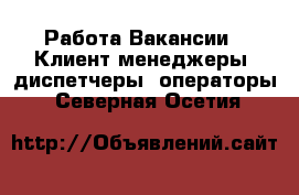 Работа Вакансии - Клиент-менеджеры, диспетчеры, операторы. Северная Осетия